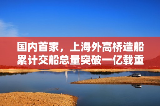 国内首家，上海外高桥造船累计交船总量突破一亿载重吨大关