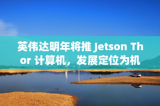 英伟达明年将推 Jetson Thor 计算机，发展定位为机器人领域的“安卓”