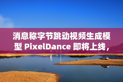 消息称字节跳动视频生成模型 PixelDance 即将上线，早于 OpenAI 的 Sora