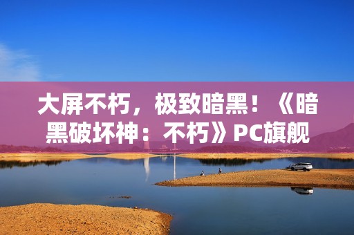 大屏不朽，极致暗黑！《暗黑破坏神：不朽》PC旗舰版震撼公测