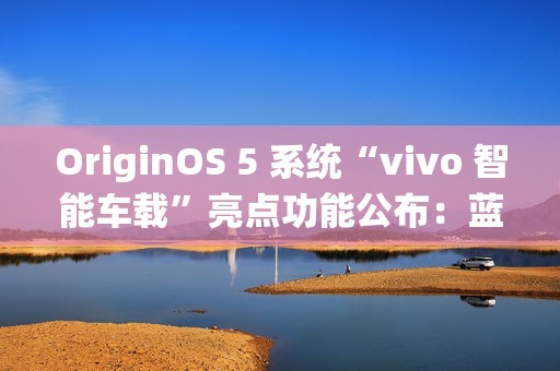 OriginOS 5 系统“vivo 智能车载”亮点功能公布：蓝心小 V 查百科、原子岛传地址等