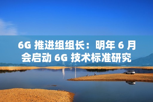 6G 推进组组长：明年 6 月会启动 6G 技术标准研究
