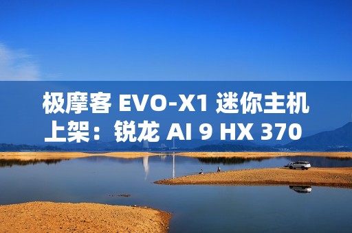 极摩客 EVO-X1 迷你主机上架：锐龙 AI 9 HX 370 处理器，5299 元