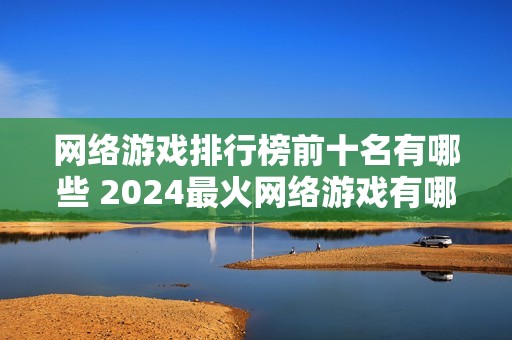 网络游戏排行榜前十名有哪些 2024最火网络游戏有哪些