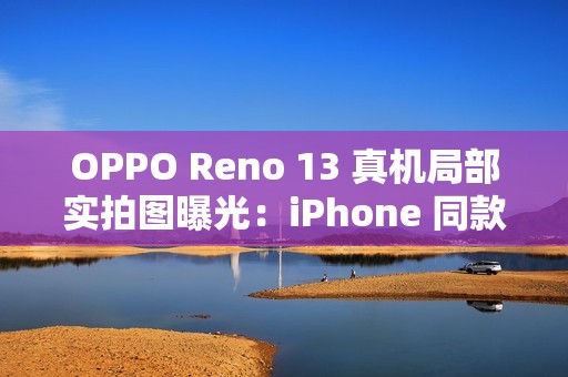 OPPO Reno 13 真机局部实拍图曝光：iPhone 同款一体式冷雕玻璃、无缝一体成型