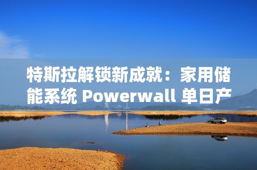 特斯拉解锁新成就：家用储能系统 Powerwall 单日产量破 1000 台