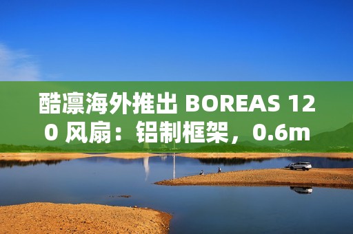 酷凛海外推出 BOREAS 120 风扇：铝制框架，0.6mm 叶框间隙
