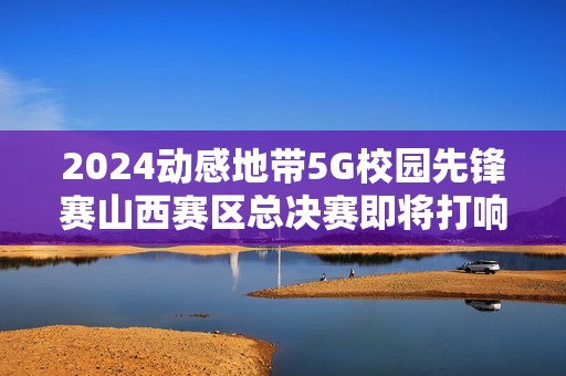 2024动感地带5G校园先锋赛山西赛区总决赛即将打响，青春热血燃爆龙城