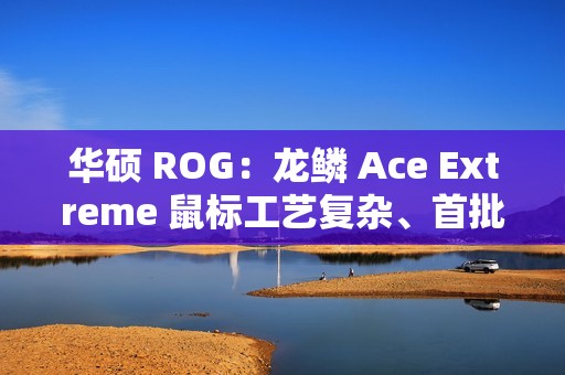 华硕 ROG：龙鳞 Ace Extreme 鼠标工艺复杂、首批货量较少，正在全力以赴提升产能