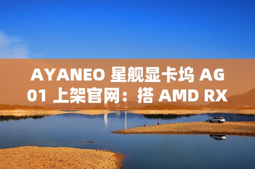 AYANEO 星舰显卡坞 AG01 上架官网：搭 AMD RX 7600M XT 独显、可插 SSD，定价 3999 元