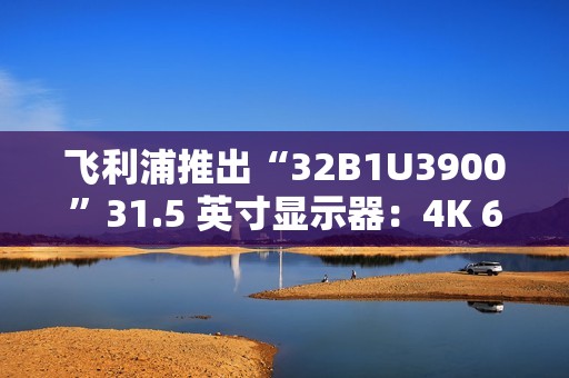 飞利浦推出“32B1U3900”31.5 英寸显示器：4K 60Hz VA 面板，配双 3W 扬声器
