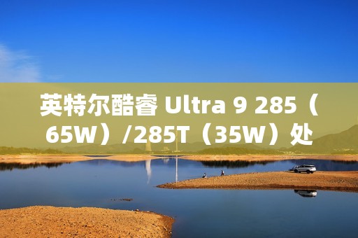 英特尔酷睿 Ultra 9 285（65W）/285T（35W）处理器曝光：24 核心、36MB 缓存