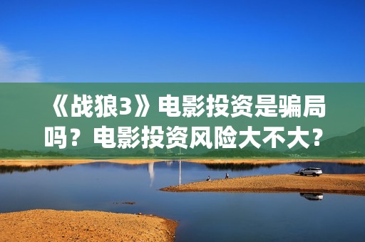 《战狼3》电影投资是骗局吗？电影投资风险大不大？(战狼3电影全集完整版播放)