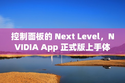 控制面板的 Next Level，NVIDIA App 正式版上手体验