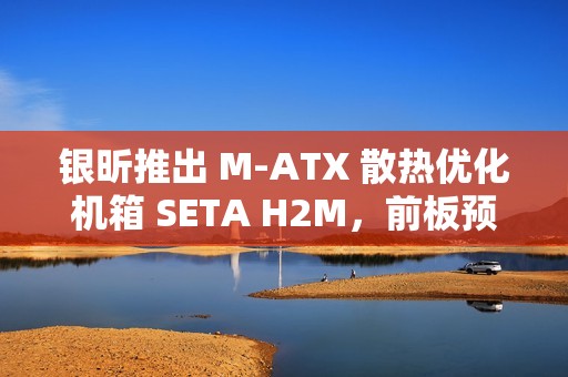 银昕推出 M-ATX 散热优化机箱 SETA H2M，前板预装双 160mm 扇