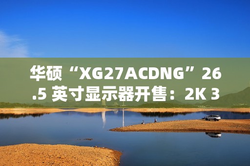 华硕“XG27ACDNG”26.5 英寸显示器开售：2K 360Hz QD-LED，5699 元