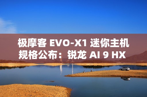 极摩客 EVO-X1 迷你主机规格公布：锐龙 AI 9 HX 370 + 32G RAM，双 2.5G 网口 / 双 HDMI
