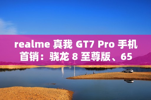 realme 真我 GT7 Pro 手机首销：骁龙 8 至尊版、6500mAh 电池，首发 3599 元起