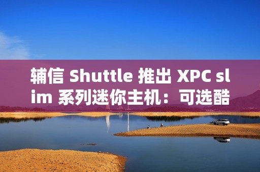 辅信 Shuttle 推出 XPC slim 系列迷你主机：可选酷睿 12/13 代处理器、支持扩展 5G 模块