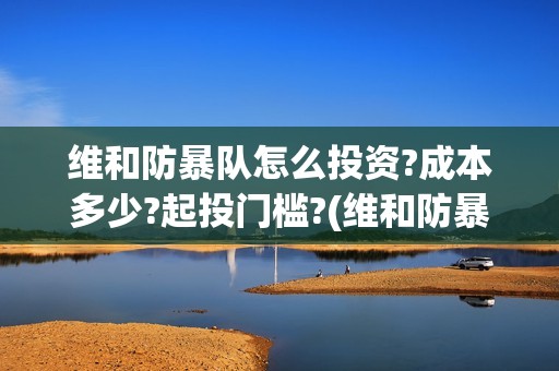 维和防暴队怎么投资?成本多少?起投门槛?(维和防暴队怎么样)