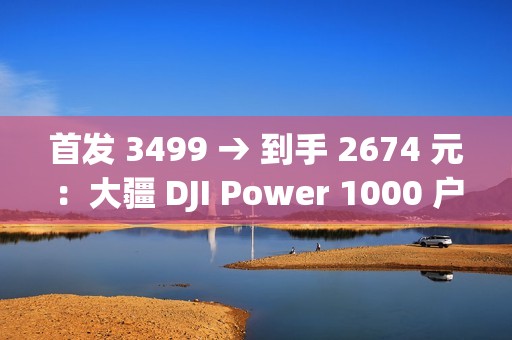 首发 3499 → 到手 2674 元：大疆 DJI Power 1000 户外电源 1 度电百亿补贴