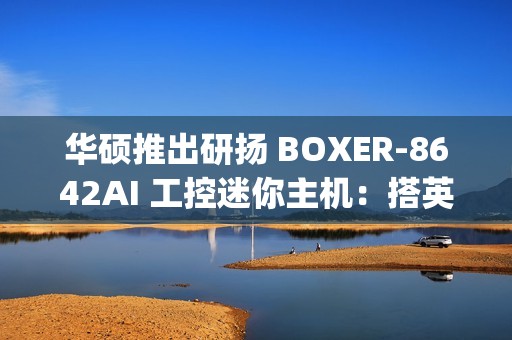 华硕推出研扬 BOXER-8642AI 工控迷你主机：搭英伟达 Jetson AGX Orin AI 平台，275 TOPS 算力