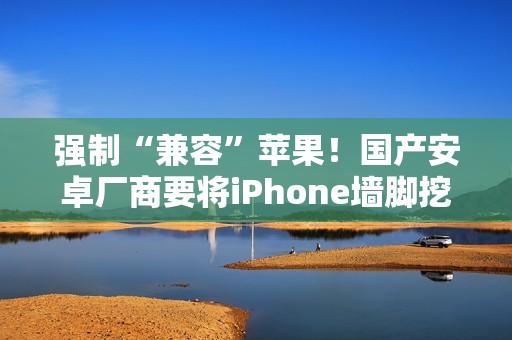 强制“兼容”苹果！国产安卓厂商要将iPhone墙脚挖空了
