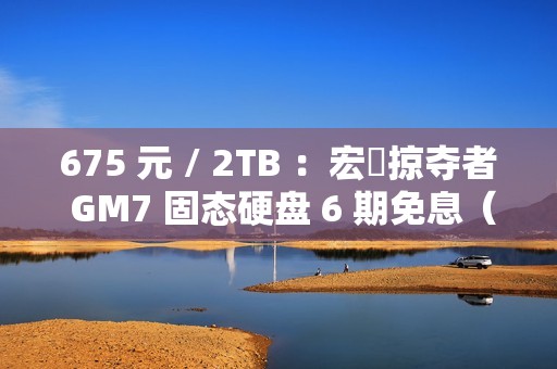 675 元 / 2TB ：宏碁掠夺者 GM7 固态硬盘 6 期免息（读速 7200 MB/s）