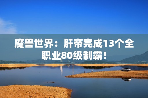魔兽世界：肝帝完成13个全职业80级制霸！