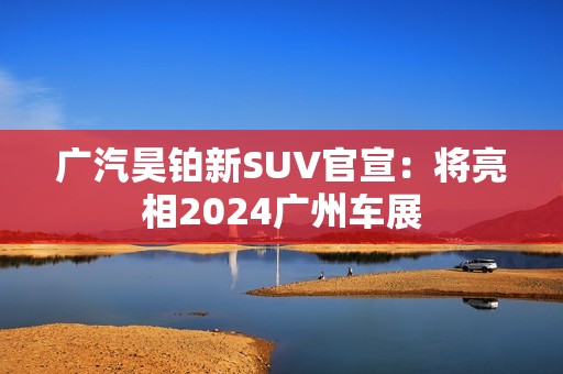 广汽昊铂新SUV官宣：将亮相2024广州车展