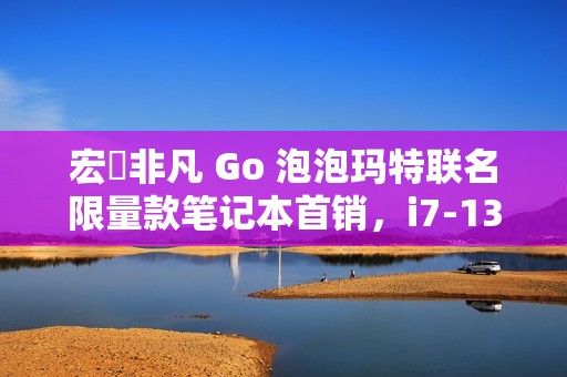 宏碁非凡 Go 泡泡玛特联名限量款笔记本首销，i7-13620H + 32G + 1T 售 4999 元