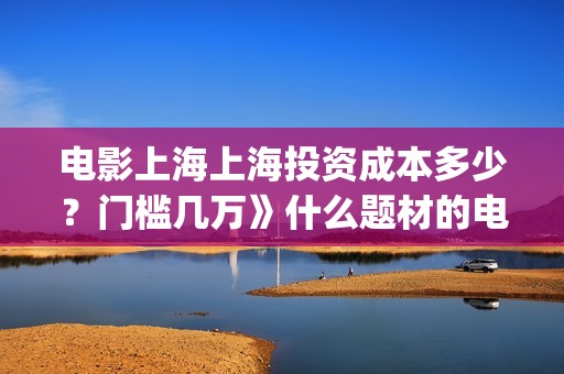 电影上海上海投资成本多少？门槛几万》什么题材的电影？(电影上海上海投资)