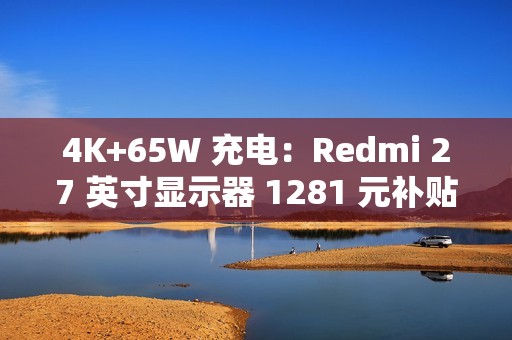 4K+65W 充电：Redmi 27 英寸显示器 1281 元补贴购