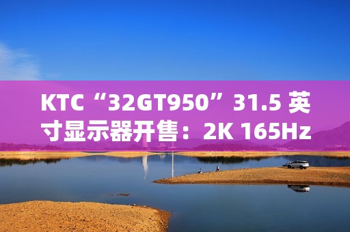 KTC“32GT950”31.5 英寸显示器开售：2K 165Hz，1399 元