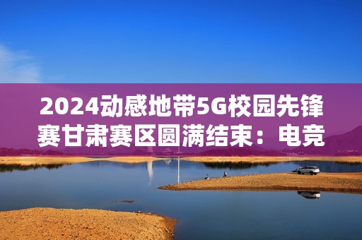 2024动感地带5G校园先锋赛甘肃赛区圆满结束：电竞梦想永不落幕！