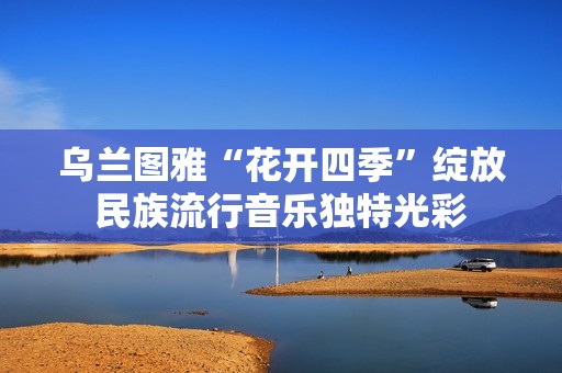 乌兰图雅“花开四季”绽放民族流行音乐独特光彩