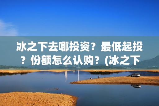 冰之下去哪投资？最低起投？份额怎么认购？(冰之下在哪拍的)