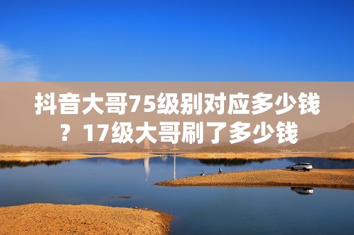 抖音大哥75级别对应多少钱？17级大哥刷了多少钱