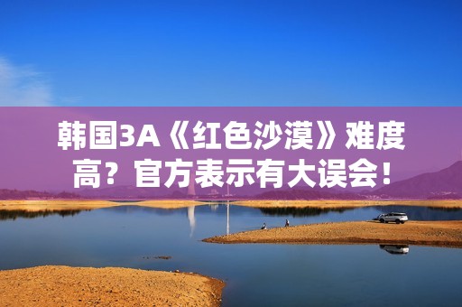 韩国3A《红色沙漠》难度高？官方表示有大误会！