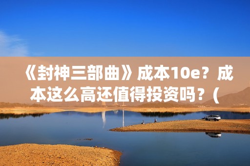 《封神三部曲》成本10e？成本这么高还值得投资吗？(封神三部曲免费完整版电影)