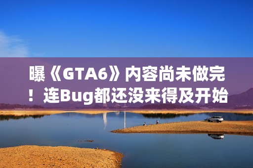 曝《GTA6》内容尚未做完！连Bug都还没来得及开始修