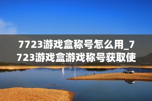 7723游戏盒称号怎么用_7723游戏盒游戏称号获取使用方法