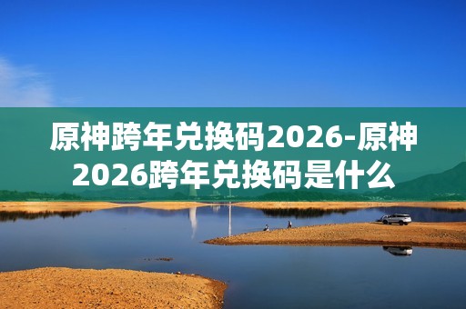 原神跨年兑换码2026-原神2026跨年兑换码是什么