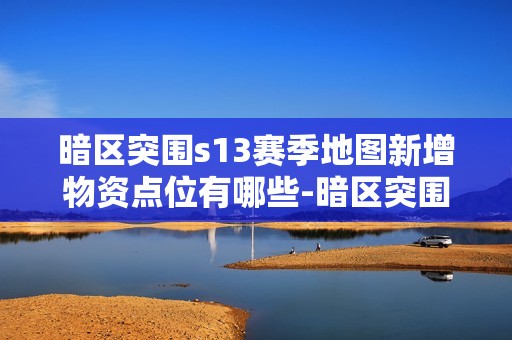 暗区突围s13赛季地图新增物资点位有哪些-暗区突围s13赛季地图新增物资点位一览