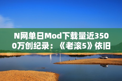 N网单日Mod下载量近3500万创纪录：《老滚5》依旧是那半壁江山