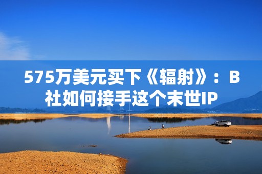 575万美元买下《辐射》：B社如何接手这个末世IP