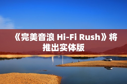 《完美音浪 Hi-Fi Rush》将推出实体版