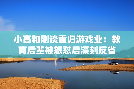 小高和刚谈重归游戏业：教育后辈被怒怼后深刻反省