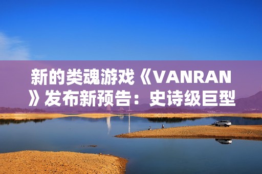 新的类魂游戏《VANRAN》发布新预告：史诗级巨型BOSS战斗