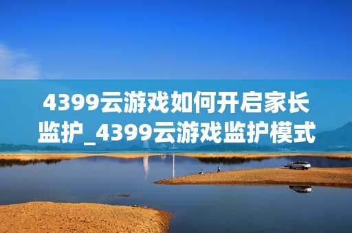 4399云游戏如何开启家长监护_4399云游戏监护模式与时限设置【指南】